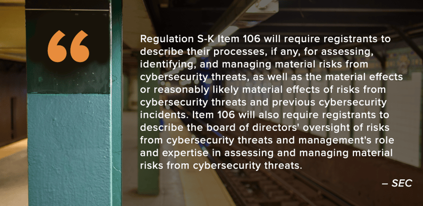 Quote2SEC2Regulation S-K Item 106 will require registrants to describe their processes, if any, for assessing, identifying, and managing material risks from cybersecurity threats, as well as the material effects or reasonably likely material effects of risks from cybersecurity threats and previous cybersecurity incidents. Item 106 will also require registrants to describe the board of directors' oversight of risks from cybersecurity threats and management's role and expertise in assessing and managing material risks from cybersecurity threats. - SEC