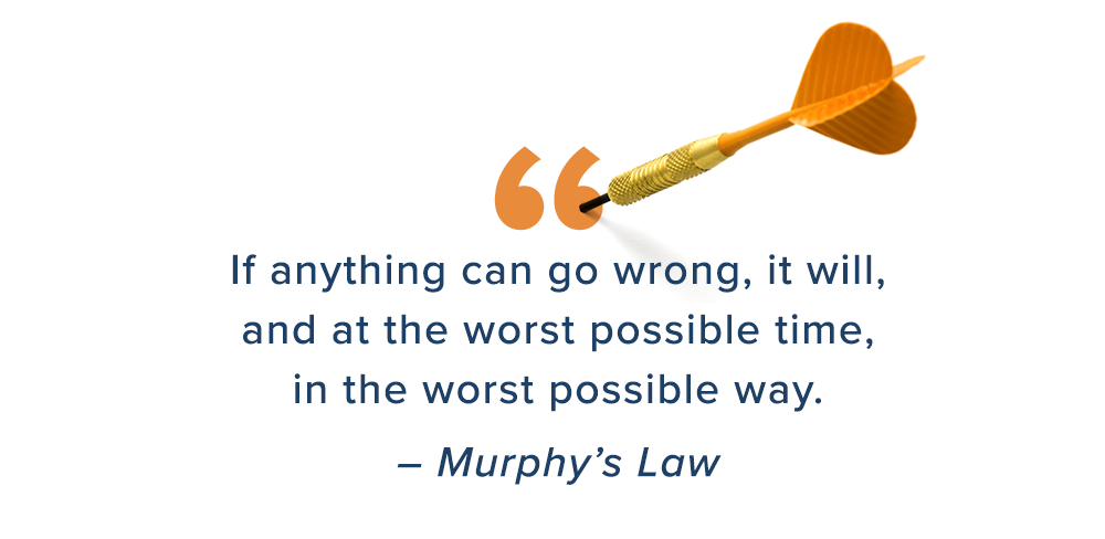 If anything can go wrong, it will, and at the worst possible time, in the worst possible way. – Murphy’s Law
