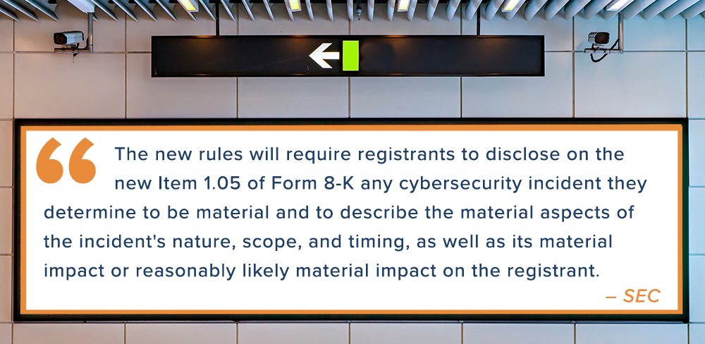 The new rules will require registrants to disclose on the new Item 1.05 of Form 8-K any cybersecurity incident they determine to be material and to describe the material aspects of the incident's nature, scope, and timing, as well as its material impact or reasonably likely material impact on the registrant. – SEC 