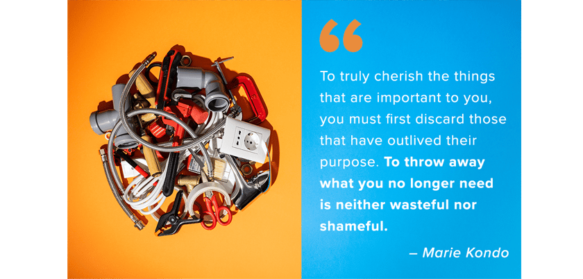 To truly cherish the things that are important to you, you must first discard those that have outlived their purpose. To throw away what you no longer need is neither wasteful nor shameful. – Marie Kondo