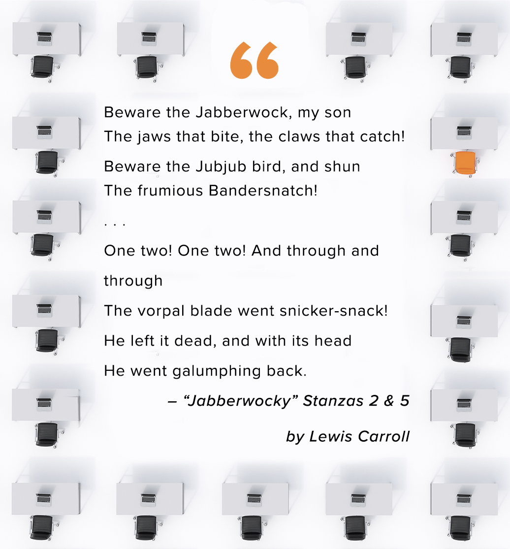 "Beware the Jabberwock, my son The jaws that bite, the claws that catch!  Beware the Jubjub bird, and shun The frumious Bandersnatch!  . . .   One two! One two! And through and  through  The vorpal blade went snicker-snack!  He left it dead, and with its head  He went galumphing back."   "Jabberwocky"  – Lewis Carroll